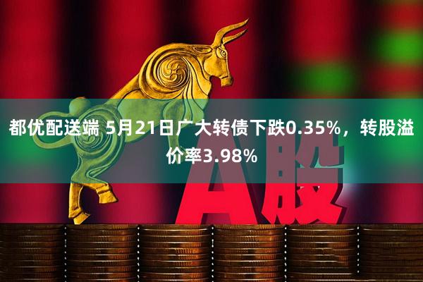 都优配送端 5月21日广大转债下跌0.35%，转股溢价率3.98%