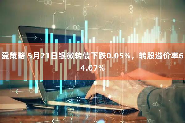 爱策略 5月21日银微转债下跌0.05%，转股溢价率64.07%