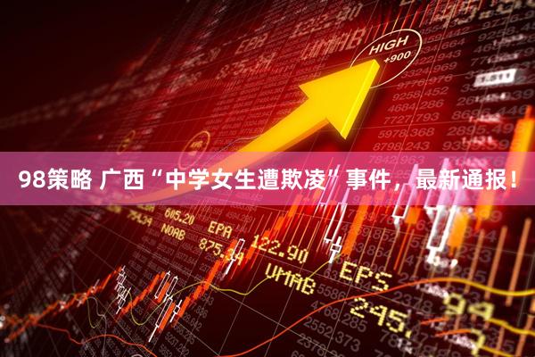 98策略 广西“中学女生遭欺凌”事件，最新通报！
