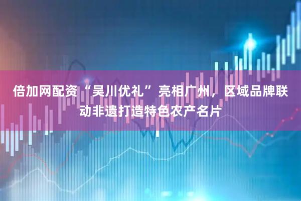 倍加网配资 “吴川优礼” 亮相广州，区域品牌联动非遗打造特色农产名片