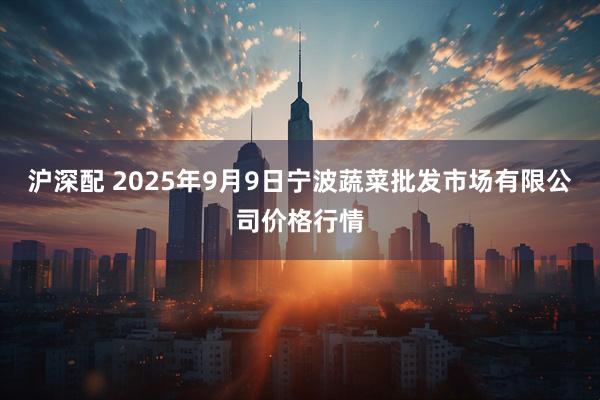 沪深配 2025年9月9日宁波蔬菜批发市场有限公司价格行情