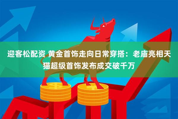 迎客松配资 黄金首饰走向日常穿搭：老庙亮相天猫超级首饰发布成交破千万