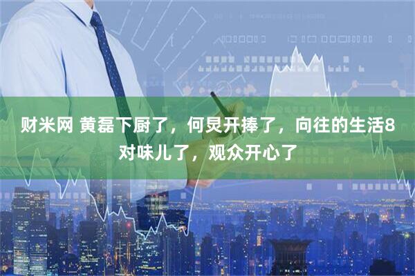 财米网 黄磊下厨了，何炅开捧了，向往的生活8对味儿了，观众开心了