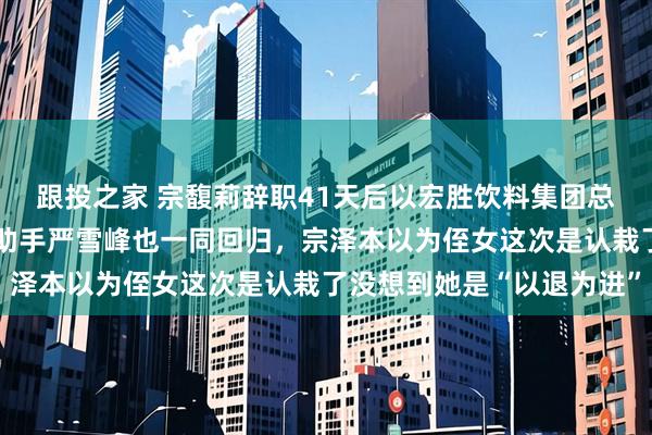 跟投之家 宗馥莉辞职41天后以宏胜饮料集团总裁身份回归娃哈哈，连助手严雪峰也一同回归，宗泽本以为侄女这次是认栽了没想到她是“以退为进”