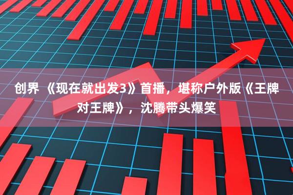 创界 《现在就出发3》首播，堪称户外版《王牌对王牌》，沈腾带头爆笑